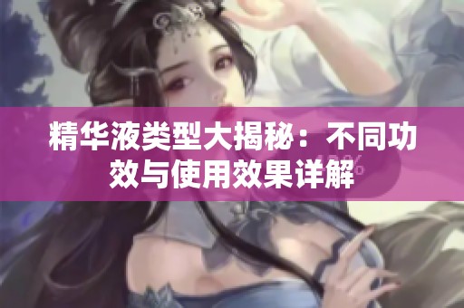精华液类型大揭秘：不同功效与使用效果详解