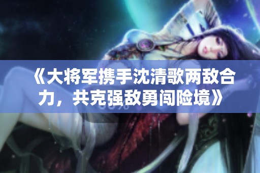 《大将军携手沈清歌两敌合力，共克强敌勇闯险境》