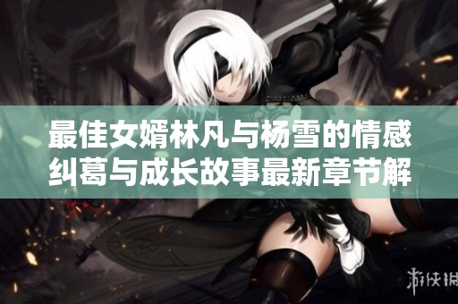 最佳女婿林凡与杨雪的情感纠葛与成长故事最新章节解析