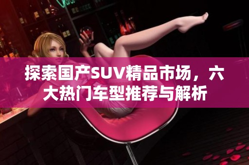 探索国产SUV精品市场，六大热门车型推荐与解析