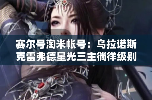 赛尔号淘米帐号：乌拉诺斯克雷弗德星光三主徜徉级别新探秘