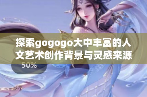 探索gogogo大中丰富的人文艺术创作背景与灵感来源