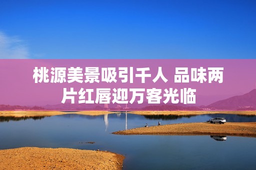 桃源美景吸引千人 品味两片红唇迎万客光临