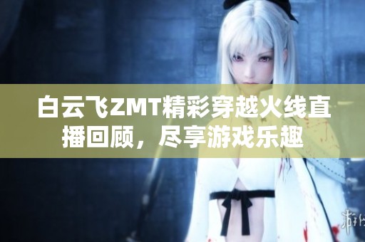 白云飞ZMT精彩穿越火线直播回顾，尽享游戏乐趣
