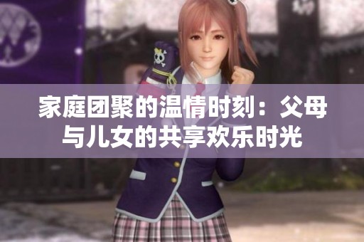 家庭团聚的温情时刻：父母与儿女的共享欢乐时光