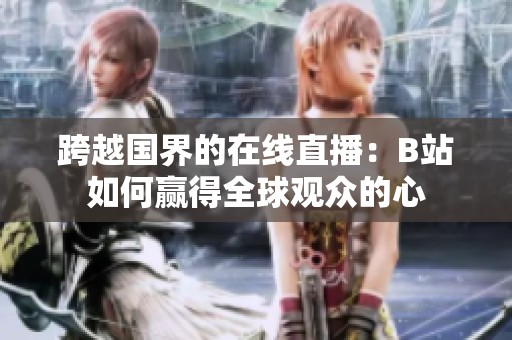 跨越国界的在线直播：B站如何赢得全球观众的心