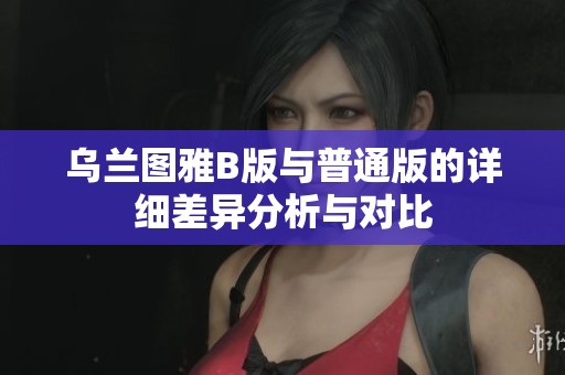乌兰图雅B版与普通版的详细差异分析与对比