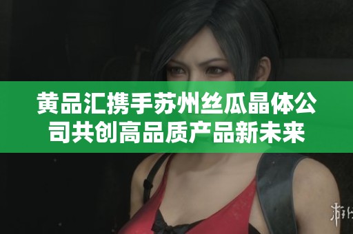 黄品汇携手苏州丝瓜晶体公司共创高品质产品新未来