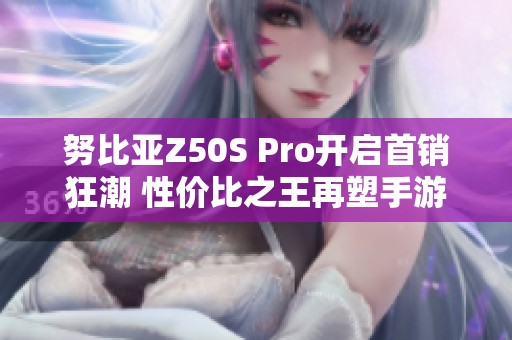 努比亚Z50S Pro开启首销狂潮 性价比之王再塑手游新体验