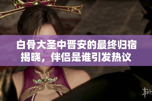 白骨大圣中晋安的最终归宿揭晓，伴侣是谁引发热议