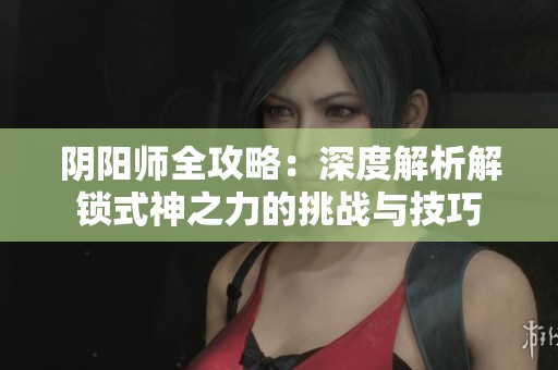 阴阳师全攻略：深度解析解锁式神之力的挑战与技巧