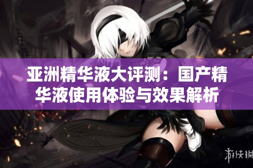 亚洲精华液大评测：国产精华液使用体验与效果解析