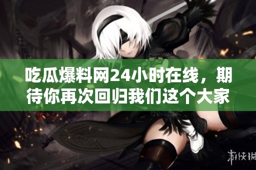 吃瓜爆料网24小时在线，期待你再次回归我们这个大家庭