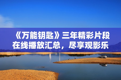 《万能钥匙》三年精彩片段在线播放汇总，尽享观影乐趣