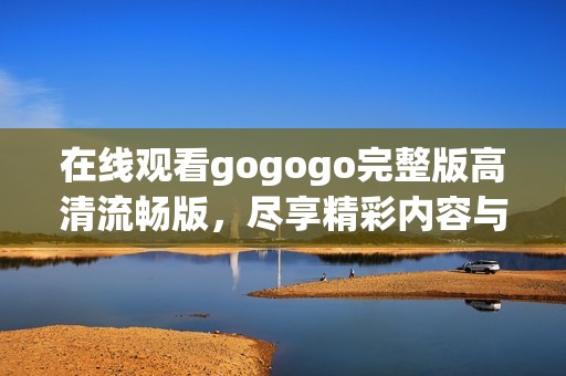 在线观看gogogo完整版高清流畅版，尽享精彩内容与视听盛宴