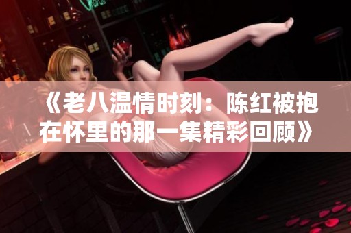 《老八温情时刻：陈红被抱在怀里的那一集精彩回顾》