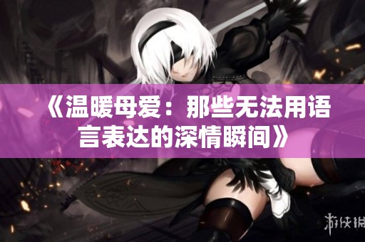 《温暖母爱：那些无法用语言表达的深情瞬间》