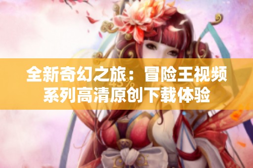 全新奇幻之旅：冒险王视频系列高清原创下载体验