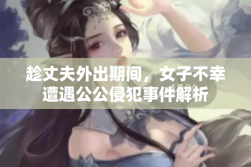 趁丈夫外出期间，女子不幸遭遇公公侵犯事件解析