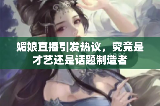 媚娘直播引发热议，究竟是才艺还是话题制造者