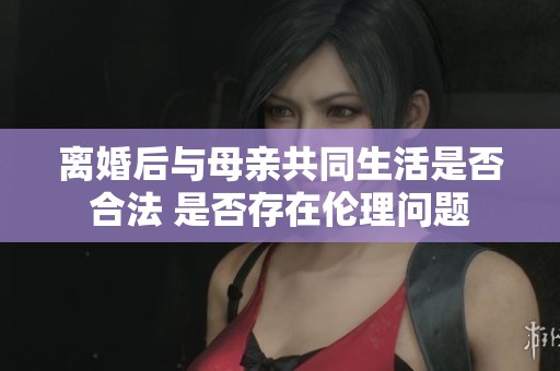 离婚后与母亲共同生活是否合法 是否存在伦理问题