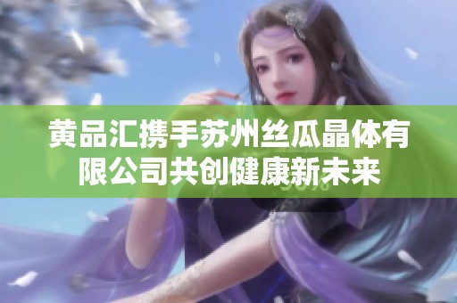 黄品汇携手苏州丝瓜晶体有限公司共创健康新未来