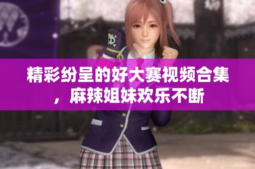 精彩纷呈的好大赛视频合集，麻辣姐妹欢乐不断