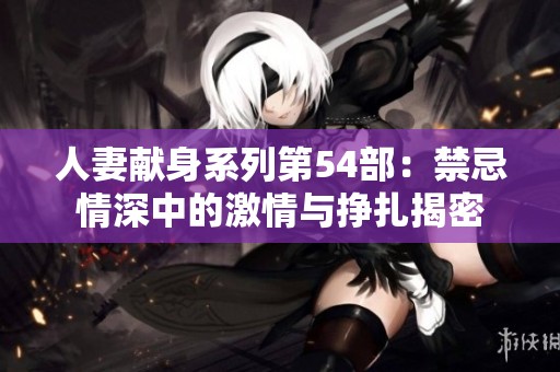 人妻献身系列第54部：禁忌情深中的激情与挣扎揭密