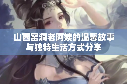 山西窑洞老阿姨的温馨故事与独特生活方式分享