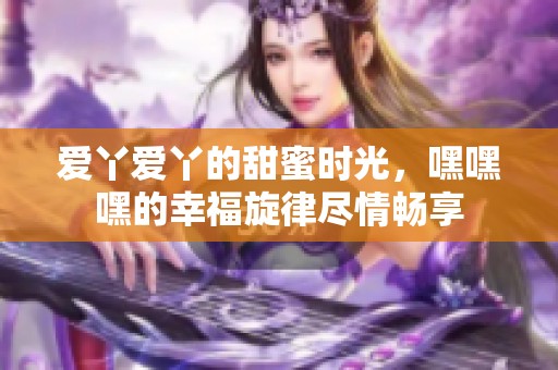 爱丫爱丫的甜蜜时光，嘿嘿嘿的幸福旋律尽情畅享