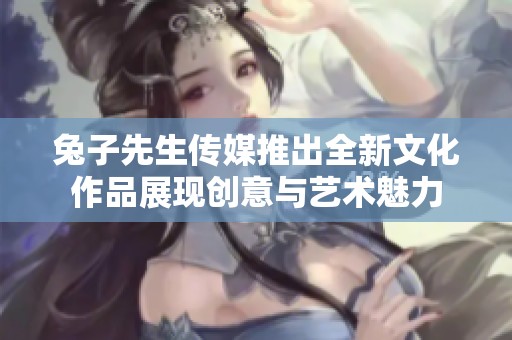 兔子先生传媒推出全新文化作品展现创意与艺术魅力
