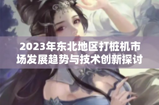 2023年东北地区打桩机市场发展趋势与技术创新探讨