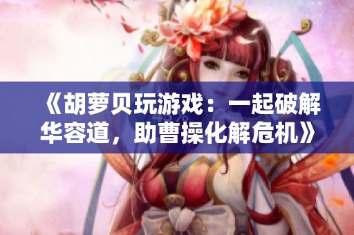 《胡萝贝玩游戏：一起破解华容道，助曹操化解危机》