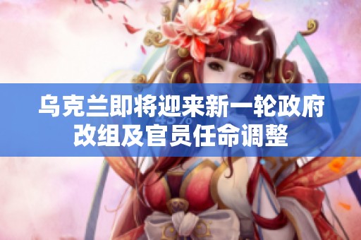 乌克兰即将迎来新一轮政府改组及官员任命调整
