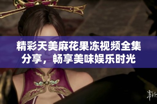精彩天美麻花果冻视频全集分享，畅享美味娱乐时光