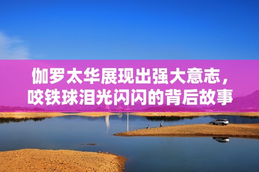 伽罗太华展现出强大意志，咬铁球泪光闪闪的背后故事