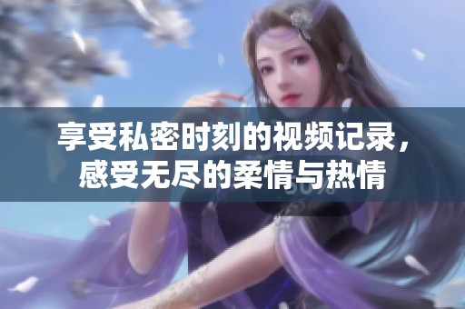 享受私密时刻的视频记录，感受无尽的柔情与热情