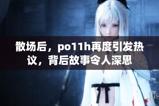 散场后，po11h再度引发热议，背后故事令人深思