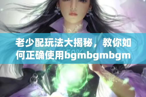 老少配玩法大揭秘，教你如何正确使用bgmbgmbgm