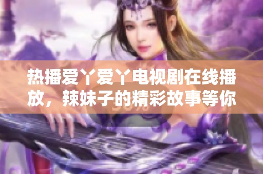 热播爱丫爱丫电视剧在线播放，辣妹子的精彩故事等你来发现