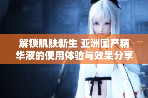 解锁肌肤新生 亚洲国产精华液的使用体验与效果分享