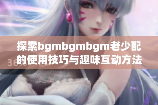 探索bgmbgmbgm老少配的使用技巧与趣味互动方法