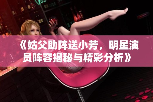 《姑父助阵送小芳，明星演员阵容揭秘与精彩分析》