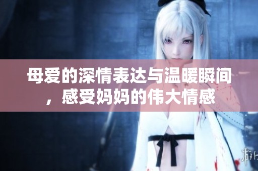 母爱的深情表达与温暖瞬间，感受妈妈的伟大情感