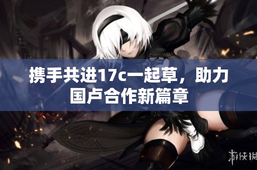 携手共进17c一起草，助力国卢合作新篇章