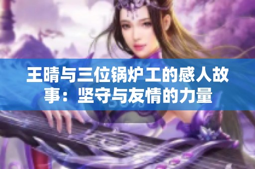 王晴与三位锅炉工的感人故事：坚守与友情的力量