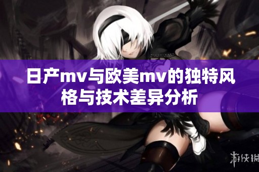 日产mv与欧美mv的独特风格与技术差异分析