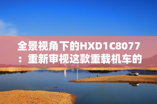 全景视角下的HXD1C8077：重新审视这款重载机车的魅力与技术特点