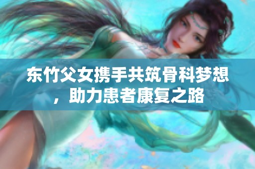 东竹父女携手共筑骨科梦想，助力患者康复之路