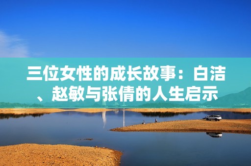 三位女性的成长故事：白洁、赵敏与张倩的人生启示